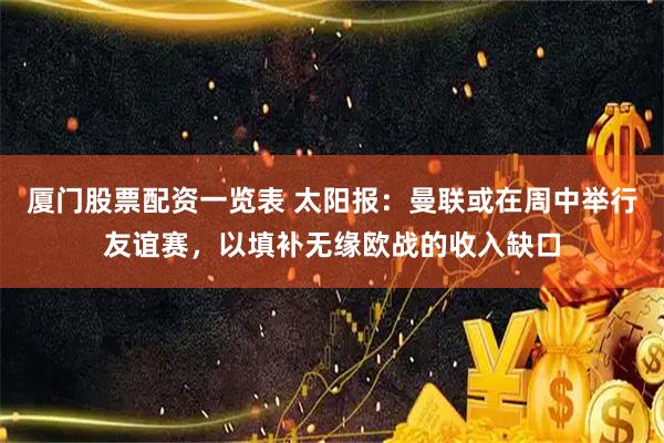 厦门股票配资一览表 太阳报：曼联或在周中举行友谊赛，以填补无缘欧战的收入缺口