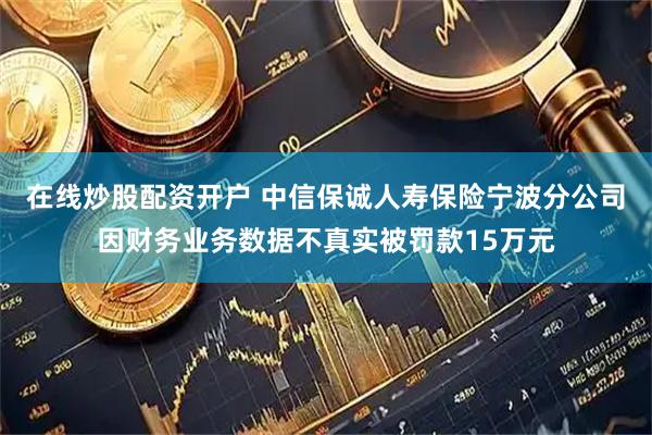 在线炒股配资开户 中信保诚人寿保险宁波分公司因财务业务数据不真实被罚款15万元