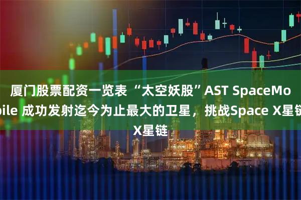 厦门股票配资一览表 “太空妖股”AST SpaceMobile 成功发射迄今为止最大的卫星，挑战Space X星链