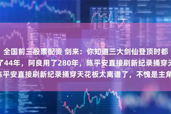 全国前三股票配资 剑来：你知道三大剑仙登顶时都用了多少年吗？宁姚用了44年，阿良用了280年，陈平安直接刷新纪录捅穿天花板太离谱了，不愧是主角啊！