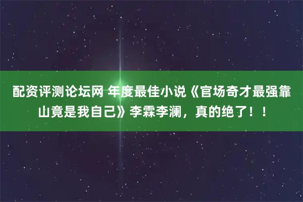 配资评测论坛网 年度最佳小说《官场奇才最强靠山竟是我自己》李霖李澜，真的绝了！！