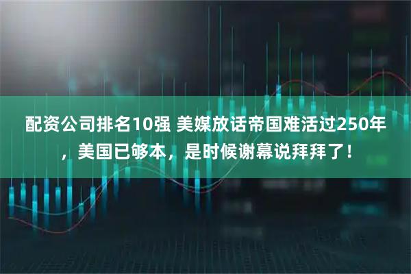 配资公司排名10强 美媒放话帝国难活过250年，美国已够本，是时候谢幕说拜拜了！