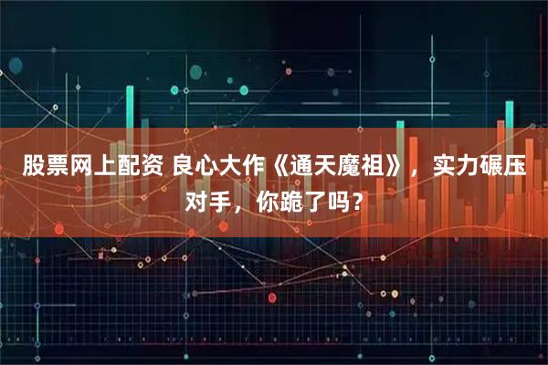 股票网上配资 良心大作《通天魔祖》，实力碾压对手，你跪了吗？