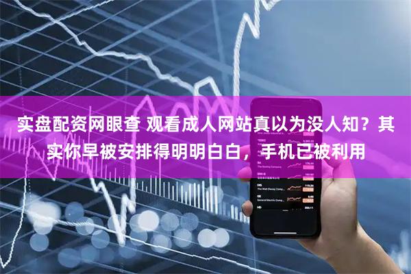 实盘配资网眼查 观看成人网站真以为没人知？其实你早被安排得明明白白，手机已被利用