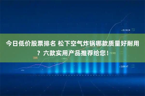 今日低价股票排名 松下空气炸锅哪款质量好耐用？六款实用产品推荐给您！