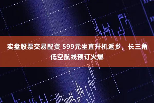 实盘股票交易配资 599元坐直升机返乡，长三角低空航线预订火爆