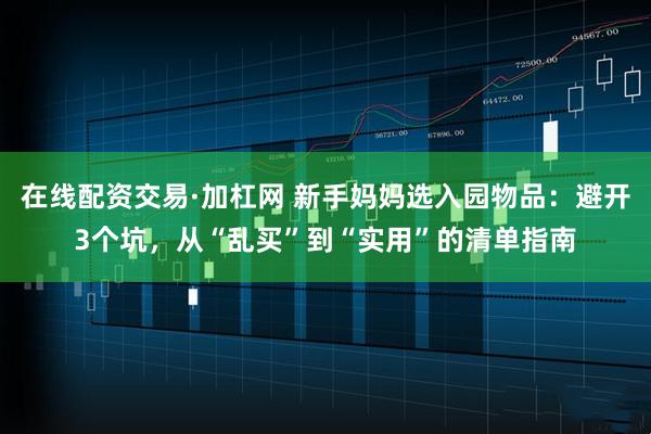 在线配资交易·加杠网 新手妈妈选入园物品：避开3个坑，从“乱买”到“实用”的清单指南