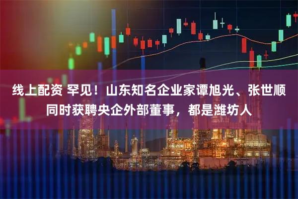 线上配资 罕见！山东知名企业家谭旭光、张世顺同时获聘央企外部董事，都是潍坊人