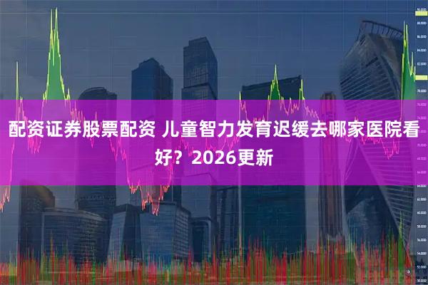 配资证券股票配资 儿童智力发育迟缓去哪家医院看好？2026更新