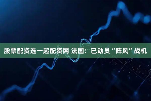 股票配资选一起配资网 法国：已动员“阵风”战机