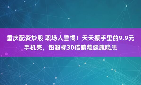 重庆配资炒股 职场人警惕！天天攥手里的9.9元手机壳，铅超标30倍暗藏健康隐患