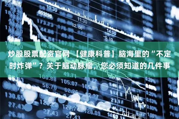 炒股股票配资官网 【健康科普】脑海里的“不定时炸弹”？关于脑动脉瘤，您必须知道的几件事