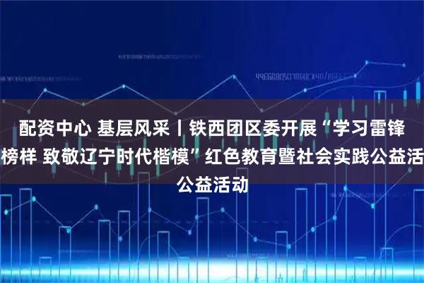配资中心 基层风采丨铁西团区委开展“学习雷锋好榜样 致敬辽宁时代楷模”红色教育暨社会实践公益活动